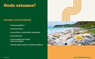 CONTEXTOS
Onde estamos?
GUIA DE TENDÊNCIAS 2022/23 8
• Trauma pandêmico
• Crise econômica
• Crise política e polarizações ideológicas
• Crise ambiental
• Conectividade sem limites
(mas com regras)
• Crise de saúde mental: a próxima pandemia
Principais contextos globais
 