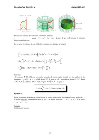 Facultad de Ingeniería Matemática II 
En este caso tenemos dos funciones, calculemos entonces: 
. g(x) - f (x) =x3 -5x2 +8x -2 , para de ese modo calcular la altura de 
las cortezas cilíndricas. 
Por lo tanto, el volumen de este sólido de revolución está dado por la integral 
3 3 
( ) ( 3 2 
) 
( ) 
ò ò 
ò 
x g x f x dx x x x x dx 
p p 
- = - + - 
2 ( ) ( ) 2 5 8 2 
1 1 
3 5 4 3 3 
é ù 
x x x x dx x x x x 
2 5 8 2 2 5 8 
4 3 2 2 
= - + - = ê - + - ú 
5 4 3 
p p 
ë û 
1 1 
p p 
12 5 75 4 160 3 60 2 3 
292 . 
= éë x - x + x - x 
ùû = 
30 1 
15 
Teorema. 
El volumen V del sólido de revolución generado al rotarla región limitada por las gráficas de las 
funciones y = f (x) y y =g(x) , desde x = a hasta x =b , alrededor de la recta x = c ; donde 
cÏ[ a , b ] , y además f (x) ³g(x) para xÎ[ a , b ] es igual a: 
= ò - - ] 
V 2p x c [ f (x) g(x) dx 
Ejemplo 05. 
Hallar el volumen del sólido de revolución que se genera al hacer girar alrededor de la recta vertical x = 1, 
la región que está comprendida entre el eje x, las rectas verticales x =2 , x =3 , y la curva: 
y =2 - x2 -2x 
Solución 
Gráficamente tenemos. 
10 
b 
a 
 