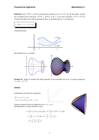 Facultad de Ingeniería Matemática II 
Definición. Sean f (x) y g(x) dos funciones continuas en [ a , b ] y sea R una región acotada 
por las gráficas de las funciones f (x) y g(x) , el eje x y las rectas verticales x = a, x = b . El 
volumen del sólido de revolución generado al girar R alrededor del eje x esta dado por: 
V =òp f x -g x dx 
Geométricamente 
Que girando al eje x se tendría. 
Ejemplo 04. Hallar el volumen del sólido generado al rotar alrededor del eje x , la región acotada por 
y = x y y = x 
Solución 
Calcularemos los límites de integración. 
2 0 
x x x x 
x x x x 
1 
0.8 
0.6 
0.4 
= Þ - = 
Þ ( - 1) = 0 Þ = 0 Ú = 
1 
Entonces nuestros límites de integración son a = 0 y a=1. 
Reemplazando en nuestra formula se tiene. 
( 2 ( ) 2 ( ) ) 
b 
V = òp f x - g x dx = 
a 
1 
2 2 
V = òp ( ( x) - x ) )dx 
0 
1 2 3 2 1 
= ò - = - = 
0 
V p x x dx p 
x x 
0 
( ) ) ( ) 
3 
2 3 
( 1 1 ) 
2 3 6 
u 
p - = 
p 
( 2 ( ) 2 ( ) ) 
b 
a 
7 
0.2 0.4 0.6 0.8 1 
0.2 
 
