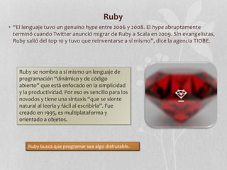 Ruby
• “El lenguaje tuvo un genuino hype entre 2006 y 2008. El hype abruptamente
terminó cuando Twitter anunció migrar de Ruby a Scala en 2009. Sin evangelistas,
Ruby salió del top 10 y tuvo que reinventarse a sí mismo”, dice la agencia TIOBE.
Ruby se nombra a sí mismo un lenguaje de
programación “dinámico y de código
abierto” que está enfocado en la simplicidad
y la productividad. Por eso es sencillo para los
novados y tiene una sintaxis “que se siente
natural al leerla y fácil al escribirla”. Fue
creado en 1995, es multiplataforma y
orientado a objetos.
Ruby busca que programar sea algo disfrutable.
 