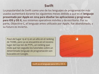 Swift
La popularidad de Swift como uno de los lenguajes de programación más
usados aumentará durante los siguientes meses debido a que es el lenguaje
presentado por Apple en 2014 para diseñar las aplicaciones y programas
para iOS y OS X, sus sistemas operativos móviles y de escritorio. Por su
parte, Objective-C, el lenguaje antes utilizado por Apple, fue abandonado, y
su futuro es incierto.
Pasó del lugar 19 al 15 en un año en el ranking
de TIOBE, pero ya se encuentra en el noveno
lugar del top ten de PYPL, un ranking que
mide qué tan seguido los tutoriales sobre un
determinado lenguaje de programación son
buscados en Google.
Swift es el lenguaje para iOS y OS X.
 