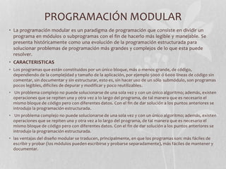 PROGRAMACIÓN MODULAR
• La programación modular es un paradigma de programación que consiste en dividir un
programa en módulos o subprogramas con el fin de hacerlo más legible y manejable. Se
presenta históricamente como una evolución de la programación estructurada para
solucionar problemas de programación más grandes y complejos de lo que esta puede
resolver.
• CARACTERISTICAS
• Los programas que están constituidos por un único bloque, más o menos grande, de código,
dependiendo de la complejidad y tamaño de la aplicación, por ejemplo 5000 ó 6000 líneas de código sin
comentar, sin documentar y sin estructurar, esto es, sin hacer uso de un sólo submódulo, son programas
pocos legibles, difíciles de depurar y modificar y poco reutilizables.
• Un problema complejo no puede solucionarse de una sola vez y con un único algoritmo; además, existen
operaciones que se repiten una y otra vez a lo largo del programa, de tal manera que es necesario el
mismo bloque de código pero con diferentes datos. Con el fin de dar solución a los puntos anteriores se
introdujo la programación estructurada.
• Un problema complejo no puede solucionarse de una sola vez y con un único algoritmo; además, existen
operaciones que se repiten una y otra vez a lo largo del programa, de tal manera que es necesario el
mismo bloque de código pero con diferentes datos. Con el fin de dar solución a los puntos anteriores se
introdujo la programación estructurada.
• las ventajas del diseño modular se traducen, principalmente, en que los programas son: más fáciles de
escribir y probar (los módulos pueden escribirse y probarse separadamente), más fáciles de mantener y
documentar.
 