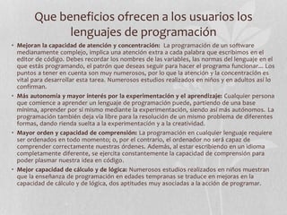 Que beneficios ofrecen a los usuarios los
lenguajes de programación
• Mejoran la capacidad de atención y concentración: La programación de un software
medianamente complejo, implica una atención extra a cada palabra que escribimos en el
editor de código. Debes recordar los nombres de las variables, las normas del lenguaje en el
que estás programando, el patrón que deseas seguir para hacer el programa funcionar... Los
puntos a tener en cuenta son muy numerosos, por lo que la atención y la concentración es
vital para desarrollar esta tarea. Numerosos estudios realizados en niños y en adultos así lo
confirman.
• Más autonomía y mayor interés por la experimentación y el aprendizaje: Cualquier persona
que comience a aprender un lenguaje de programación puede, partiendo de una base
mínima, aprender por sí mismo mediante la experimentación, siendo así más autónomos. La
programación también deja vía libre para la resolución de un mismo problema de diferentes
formas, dando rienda suelta a la experimentación y a la creatividad.
• Mayor orden y capacidad de comprensión: La programación en cualquier lenguaje requiere
ser ordenados en todo momento; o, por el contrario, el ordenador no será capaz de
comprender correctamente nuestras órdenes. Además, al estar escribiendo en un idioma
completamente diferente, se ejercita constantemente la capacidad de comprensión para
poder plasmar nuestra idea en código.
• Mejor capacidad de cálculo y de lógica: Numerosos estudios realizados en niños muestran
que la enseñanza de programación en edades tempranas se traduce en mejoras en la
capacidad de cálculo y de lógica, dos aptitudes muy asociadas a la acción de programar.
 