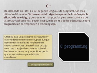 C :
Desarrollado en 1972, C es el segundo lenguaje de programación más
utilizado del mundo. Se ha mantenido vigente a pesar de los años por la
eficacia de su código y porque es el más popular para crear software de
sistemas y aplicaciones. Según TIOBE, más del 16% de las búsquedas sobre
programación corresponden a este lenguaje.
C trabaja bajo un paradigma estructurado y
es considerado de medio nivel, pues aunque
tiene estructuras de alto nivel también
cuenta con muchas características de bajo
nivel para trabajar directamente sobre el
hardware en tareas muy específicas, por lo
que se usa bastante para sistemas
embebidos.
C, antiguo pero vigente.
 