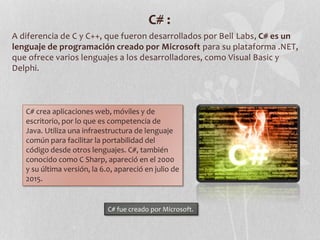 C# :
A diferencia de C y C++, que fueron desarrollados por Bell Labs, C# es un
lenguaje de programación creado por Microsoft para su plataforma .NET,
que ofrece varios lenguajes a los desarrolladores, como Visual Basic y
Delphi.
C# crea aplicaciones web, móviles y de
escritorio, por lo que es competencia de
Java. Utiliza una infraestructura de lenguaje
común para facilitar la portabilidad del
código desde otros lenguajes. C#, también
conocido como C Sharp, apareció en el 2000
y su última versión, la 6.0, apareció en julio de
2015.
C# fue creado por Microsoft.
 