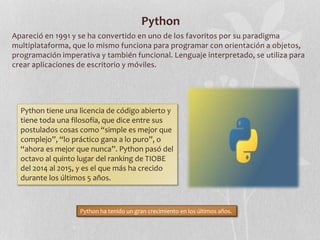 Python
Apareció en 1991 y se ha convertido en uno de los favoritos por su paradigma
multiplataforma, que lo mismo funciona para programar con orientación a objetos,
programación imperativa y también funcional. Lenguaje interpretado, se utiliza para
crear aplicaciones de escritorio y móviles.
Python tiene una licencia de código abierto y
tiene toda una filosofía, que dice entre sus
postulados cosas como “simple es mejor que
complejo”, “lo práctico gana a lo puro”, o
“ahora es mejor que nunca”. Python pasó del
octavo al quinto lugar del ranking de TIOBE
del 2014 al 2015, y es el que más ha crecido
durante los últimos 5 años.
Python ha tenido un gran crecimiento en los últimos años.
 