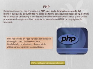 PHP
Odiado por muchos programadores, PHP es el sexto lenguaje más usado del
mundo, aunque su popularidad ha caído de forma consecuente desde 2005. Se trata
de un lenguaje utilizado para el desarrollo web de contenido dinámico y uno de los
primeros en incorporare directamente en los archivos HTML de las páginas de
Internet.
PHP fue creado en 1995 y puede ser utilizado
sin ningún costo. Se le reconoce su
flexibilidad y rendimiento y Facebook lo
utiliza para programar sus servidores.
PHP es utilizado para desarrollo web.
 