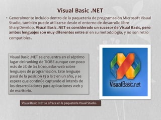 Visual Basic .NET
• Generalmente incluido dentro de la paquetería de programación Microsoft Visual
Studio, también puede utilizarse desde el entorno de desarrollo libre
SharpDevelop. Visual Basic .NET es considerado un sucesor de Visual Basic, pero
ambos lenguajes son muy diferentes entre sí en su metodología, y no son retro
compatibles.
Visual Basic .NET se encuentra en el séptimo
lugar del ranking de TIOBE aunque con poco
más de 2% de las búsquedas web sobre
lenguajes de programación. Este lenguaje
pasó de la posición 13 a la 7 en un año, y se
espera que continúe captando el interés de
los desarrolladores para aplicaciones web y
de escritorio.
Visual Basic .NET se ofrece en la paquetería Visual Studio.
 