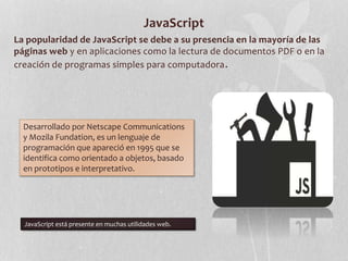 JavaScript
La popularidad de JavaScript se debe a su presencia en la mayoría de las
páginas web y en aplicaciones como la lectura de documentos PDF o en la
creación de programas simples para computadora.
Desarrollado por Netscape Communications
y Mozila Fundation, es un lenguaje de
programación que apareció en 1995 que se
identifica como orientado a objetos, basado
en prototipos e interpretativo.
JavaScript está presente en muchas utilidades web.
 
