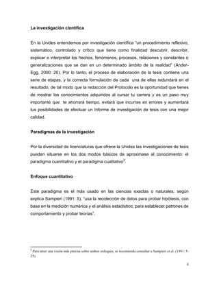 ii
La investigación científica
En la Unides entendemos por investigación científica “un procedimiento reflexivo,
sistemático, controlado y crítico que tiene como finalidad descubrir, describir,
explicar o interpretar los hechos, fenómenos, procesos, relaciones y constantes o
generalizaciones que se dan en un determinado ámbito de la realidad” (Ander-
Egg, 2000: 20). Por lo tanto, el proceso de elaboración de la tesis contiene una
serie de etapas, y la correcta formulación de cada una de ellas redundará en el
resultado, de tal modo que la redacción del Protocolo es la oportunidad que tienes
de mostrar los conocimientos adquiridos al cursar tu carrera y es un paso muy
importante que te ahorrará tiempo, evitará que incurras en errores y aumentará
tus posibilidades de efectuar un Informe de investigación de tesis con una mejor
calidad.
Paradigmas de la investigación
Por la diversidad de licenciaturas que ofrece la Unides las investigaciones de tesis
pueden situarse en los dos modos básicos de aproximase al conocimiento: el
paradigma cuantitativo y el paradigma cualitativo2
.
Enfoque cuantitativo
Este paradigma es el más usado en las ciencias exactas o naturales; según
explica Sampieri (1991: 5), “usa la recolección de datos para probar hipótesis, con
base en la medición numérica y el análisis estadístico, para establecer patrones de
comportamiento y probar teorías”.
2
Para tener una visión más precisa sobre ambos enfoques, se recomienda consultar a Sampieri et al. (1991: 5-
25).
 