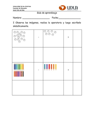 Universidad de las Américas
Facultad de Educación
Sede Viña del Mar
Guía de aprendizaje
Nombre: ____________________ Fecha:________________
I Observa las imágenes, realiza la operatoria y luego escríbelo
simbólicamente.
- =
- =