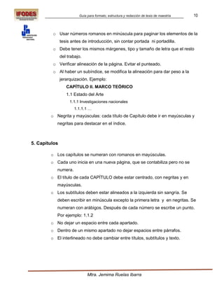 Guía para formato, estructura y redacción de tesis de maestría   10



         o Usar números romanos en minúscula para paginar los elementos de la
               tesis antes de introducción, sin contar portada ni portadilla.
         o Debe tener los mismos márgenes, tipo y tamaño de letra que el resto
               del trabajo.
         o Verificar alineación de la página. Evitar el punteado.
         o Al haber un subíndice, se modifica la alineación para dar peso a la
               jerarquización. Ejemplo:
                  CAPÍTULO II. MARCO TEÓRICO
                  1.1 Estado del Arte
                    1.1.1 Investigaciones nacionales
                      1.1.1.1 …
        o Negrita y mayúsculas: cada título de Capítulo debe ir en mayúsculas y
           negritas para destacar en el índice.



5. Capítulos

        o Los capítulos se numeran con romanos en mayúsculas.
        o Cada uno inicia en una nueva página, que se contabiliza pero no se
           numera.
        o El título de cada CAPÍTULO debe estar centrado, con negritas y en
           mayúsculas.
        o Los subtítulos deben estar alineados a la izquierda sin sangría. Se
           deben escribir en minúscula excepto la primera letra y en negritas. Se
           numeran con arábigos. Después de cada número se escribe un punto.
           Por ejemplo: 1.1.2
        o No dejar un espacio entre cada apartado.
        o Dentro de un mismo apartado no dejar espacios entre párrafos.
        o El interlineado no debe cambiar entre títulos, subtítulos y texto.




                              Mtra. Jemima Ruelas Ibarra
 