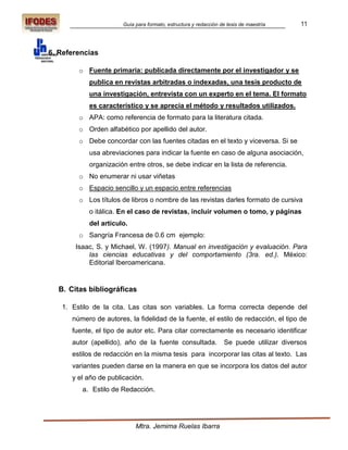 Guía para formato, estructura y redacción de tesis de maestría     11



6. Referencias

        o Fuente primaria: publicada directamente por el investigador y se
           publica en revistas arbitradas o indexadas, una tesis producto de
           una investigación, entrevista con un experto en el tema. El formato
           es característico y se aprecia el método y resultados utilizados.
        o APA: como referencia de formato para la literatura citada.
        o Orden alfabético por apellido del autor.
        o Debe concordar con las fuentes citadas en el texto y viceversa. Si se
           usa abreviaciones para indicar la fuente en caso de alguna asociación,
           organización entre otros, se debe indicar en la lista de referencia.
        o No enumerar ni usar viñetas
        o Espacio sencillo y un espacio entre referencias
        o Los títulos de libros o nombre de las revistas darles formato de cursiva
           o itálica. En el caso de revistas, incluir volumen o tomo, y páginas
           del artículo.
        o Sangría Francesa de 0.6 cm ejemplo:
       Isaac, S. y Michael, W. (1997). Manual en investigación y evaluación. Para
           las ciencias educativas y del comportamiento (3ra. ed.). México:
           Editorial Iberoamericana.


  B. Citas bibliográficas

   1. Estilo de la cita. Las citas son variables. La forma correcta depende del
      número de autores, la fidelidad de la fuente, el estilo de redacción, el tipo de
      fuente, el tipo de autor etc. Para citar correctamente es necesario identificar
      autor (apellido), año de la fuente consultada.              Se puede utilizar diversos
      estilos de redacción en la misma tesis para incorporar las citas al texto. Las
      variantes pueden darse en la manera en que se incorpora los datos del autor
      y el año de publicación.
         a. Estilo de Redacción.




                            Mtra. Jemima Ruelas Ibarra
 