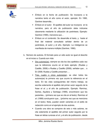 Guía para formato, estructura y redacción de tesis de maestría        12



            Énfasis en la fecha de publicación. Se incorpora a la
             narrativa tanto el año como el autor, ejemplo: En 1990,
             Gardner desarrolla…
            Énfasis en el autor. El apellido del autor se incorpora en la
             narrativa, pero el año de publicación debe indicarse
             claramente mediante la utilización de paréntesis. Ejemplo:
             Gardner (1990), menciona que…
            Énfasis en el contenido: Se desarrolla el texto, y hasta el
             final del material consultado                 señalar dentro     de   un
             paréntesis, el autor y el año. Ejemplo: La inteligencia se
             manifiesta de manera múltiple (Gardner, 1990).


b. Número de autores. El formato para un sólo autor es igual al descrito
   en el inciso a. Cuando son más:
            Dos autores(as), siempre se cita los dos apellidos cada vez
             que la referencia ocurre en el texto ejemplo: (Ruelas y
             Castillo, 2008) o Ruelas y Castillo (2008), señalan que… o
             En 2008, Ruelas y Castillo presentan….
            Tres, cuatro o cinco autores(as), se citan todos los
             autores(as) la primera vez que ocurre la referencia en el
             texto. En las citas subsiguientes del mismo trabajo, se
             escribe solamente el apellido del primer autor seguido de la
             frase et al. y el año de publicación. Ejemplo: Ramírez,
             Santos, Aquilera y Santiago (1999), encontraron que los
             pacientes... (primera vez que se cita en el texto). Ramírez et
             al. (1999) concluyeron que... (próxima vez que se menciona
             en el texto). Nota, pueden existir variantes en el estilo de
             redacción como en el ejemplo de dos autores.
            Cuando una obra se compone de seis o más autores, se
             cita solamente el apellido del primer autor seguido por la
             frase en letras cursivas et al. y el año de publicación, desde


                  Mtra. Jemima Ruelas Ibarra
 