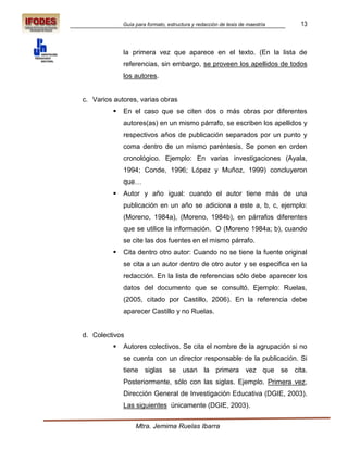 Guía para formato, estructura y redacción de tesis de maestría   13



              la primera vez que aparece en el texto. (En la lista de
              referencias, sin embargo, se proveen los apellidos de todos
              los autores.


c. Varios autores, varias obras
             En el caso que se citen dos o más obras por diferentes
              autores(as) en un mismo párrafo, se escriben los apellidos y
              respectivos años de publicación separados por un punto y
              coma dentro de un mismo paréntesis. Se ponen en orden
              cronológico. Ejemplo: En varias investigaciones (Ayala,
              1994; Conde, 1996; López y Muñoz, 1999) concluyeron
              que…
             Autor y año igual: cuando el autor tiene más de una
              publicación en un año se adiciona a este a, b, c, ejemplo:
              (Moreno, 1984a), (Moreno, 1984b), en párrafos diferentes
              que se utilice la información. O (Moreno 1984a; b), cuando
              se cite las dos fuentes en el mismo párrafo.
             Cita dentro otro autor: Cuando no se tiene la fuente original
              se cita a un autor dentro de otro autor y se especifica en la
              redacción. En la lista de referencias sólo debe aparecer los
              datos del documento que se consultó. Ejemplo: Ruelas,
              (2005, citado por Castillo, 2006). En la referencia debe
              aparecer Castillo y no Ruelas.


d. Colectivos
             Autores colectivos. Se cita el nombre de la agrupación si no
              se cuenta con un director responsable de la publicación. Si
              tiene siglas se usan la primera vez que se cita.
              Posteriormente, sólo con las siglas. Ejemplo. Primera vez,
              Dirección General de Investigación Educativa (DGIE, 2003).
              Las siguientes únicamente (DGIE, 2003).


                   Mtra. Jemima Ruelas Ibarra
 