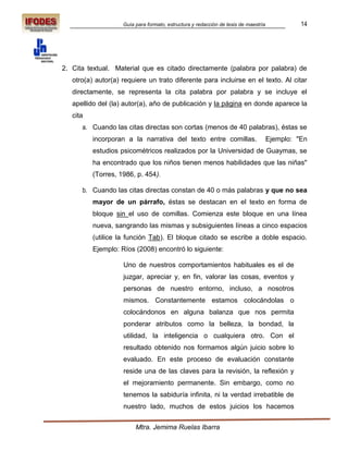 Guía para formato, estructura y redacción de tesis de maestría             14




2. Cita textual. Material que es citado directamente (palabra por palabra) de
   otro(a) autor(a) requiere un trato diferente para incluirse en el texto. Al citar
   directamente, se representa la cita palabra por palabra y se incluye el
   apellido del (la) autor(a), año de publicación y la página en donde aparece la
   cita
      a. Cuando las citas directas son cortas (menos de 40 palabras), éstas se
          incorporan a la narrativa del texto entre comillas.                        Ejemplo: "En
          estudios psicométricos realizados por la Universidad de Guaymas, se
          ha encontrado que los niños tienen menos habilidades que las niñas"
          (Torres, 1986, p. 454).

      b. Cuando las citas directas constan de 40 o más palabras y que no sea
          mayor de un párrafo, éstas se destacan en el texto en forma de
          bloque sin el uso de comillas. Comienza este bloque en una línea
          nueva, sangrando las mismas y subsiguientes líneas a cinco espacios
          (utilice la función Tab). El bloque citado se escribe a doble espacio.
          Ejemplo: Ríos (2008) encontró lo siguiente:

                    Uno de nuestros comportamientos habituales es el de
                    juzgar, apreciar y, en fin, valorar las cosas, eventos y
                    personas de nuestro entorno, incluso, a nosotros
                    mismos. Constantemente estamos colocándolas o
                    colocándonos en alguna balanza que nos permita
                    ponderar atributos como la belleza, la bondad, la
                    utilidad, la inteligencia o cualquiera otro. Con el
                    resultado obtenido nos formamos algún juicio sobre lo
                    evaluado. En este proceso de evaluación constante
                    reside una de las claves para la revisión, la reflexión y
                    el mejoramiento permanente. Sin embargo, como no
                    tenemos la sabiduría infinita, ni la verdad irrebatible de
                    nuestro lado, muchos de estos juicios los hacemos


                         Mtra. Jemima Ruelas Ibarra
 