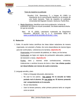 Guía para formato, estructura y redacción de tesis de maestría           18



               Tesis de maestría no publicada

                    Rocafort, C.M., Sterenberg, C., y Vargas, M. (1990). La
                      importancia de la comunicación efectiva en el proceso de
                      una fusión bancaria. Tesis de maestría no publicada,
                      Universidad del Sagrado Corazón, Santurce, Puerto Rico.

     c. Medio Electrónico. Identificar autor de la publicación, la fecha de
        publicación así como el vínculo consultado. Se añade además la fecha
        en que se consultó.

           Marí,  M. R. (2000). Laboratorio multimedia de Diagnóstico
            Educativo. RELIEVE, vol. 6, n. 2. Consultado fecha en
            www.uv.es/RELIEVE/v6n2/RELIEVEv6n2_4.htm


E. Redacción

1. Estilo. Al escribir textos científicos las ideas deben redactarse de manera
   organizada, con precisión y fluidez. Así como desarrollarse de manera lógica
   para dar continuidad y coherencia a la narrativa. (Apéndice N)
         Organizadas: en la sucesión de palabras, en ideas y en los temas.
         Continuidad: se logra con signos de puntuación adecuados, palabras
         de transición o nexos. (Apéndice 0)
         Fluidez:   clara      y   racional,     evitar     contradicciones,         omisiones,
         irrelevancias o cambios bruscos de tema o idea. Las viñetas pueden
         ser desarrolladas con menos de cuatro oraciones.


2. Lenguaje sencillo y claro
          o Evitar un lenguaje rebuscado, pleonasmos.
          o No usar la voz pasiva.             Voz pasiva: En la escuela se había
             portado mal el alumno. En voz activa es: El alumno presentó
             mal comportamiento en la escuela.
          o No ser redundantes.
          o Usar la tercera persona, evitar primera persona tanto en singular
             como en plural.



                         Mtra. Jemima Ruelas Ibarra
 