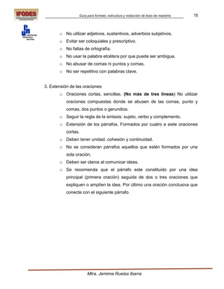 Guía para formato, estructura y redacción de tesis de maestría   19



       o No utilizar adjetivos, sustantivos, adverbios subjetivos.
       o Evitar ser coloquiales y prescriptivo.
       o No faltas de ortografía.
       o No usar la palabra etcétera por que puede ser ambigua.
       o No abusar de comas ni puntos y comas.
       o No ser repetitivo con palabras clave.


3. Extensión de las oraciones
       o Oraciones cortas, sencillas. (No más de tres líneas) No utilizar
           oraciones compuestas donde se abusen de las comas, punto y
           comas, dos puntos o gerundios.
       o Seguir la regla de la sintaxis: sujeto, verbo y complemento.
       o Extensión de los párrafos. Formados por cuatro a siete oraciones
           cortas.
       o Deben tener unidad, cohesión y continuidad.
       o No se consideran párrafos aquellos que estén formados por una
           sola oración.
       o Deben ser claros al comunicar ideas.
       o Se recomienda que el párrafo este constituido por una idea
           principal (primera oración) seguida de dos o tres oraciones que
           expliquen o amplíen la idea. Por último una oración conclusiva que
           conecte con el siguiente párrafo.




                      Mtra. Jemima Ruelas Ibarra
 