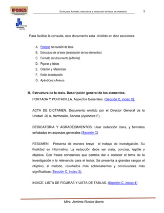 Guía para formato, estructura y redacción de tesis de maestría   3




 Para facilitar la consulta, este documento está dividido en diez secciones:


     A. Proceso de revisión de tesis
     B. Estructura de la tesis (descripción de los elementos)
     C. Formato del documento (editorial)
     D. Figuras y tablas
     E. Citación y referencias
     F. Estilo de redacción
     G. Apéndices y Anexos


B. Estructura de la tesis. Descripción general de los elementos.
   PORTADA Y PORTADILLA. Aspectos Generales (Sección C, inciso 2).


   ACTA DE DICTAMEN. Documento emitido por el Director General de la
   Unidad 26 A, Hermosillo, Sonora (Apéndice F).


   DEDICATORIA Y AGRADECIMIENTOS. Usar redacción clara, y formatos
   señalados en aspectos generales (Sección C)


   RESUMEN.        Presenta de manera breve                   el trabajo de investigación. Su
   finalidad es informativa. La redacción debe ser clara, concisa, legible y
   objetiva. Con frases coherentes que permita dar a conocer el tema de la
   investigación y la relevancia para el lector. Se presenta a grandes rasgos el
   objetivo, el método, resultados más sobresalientes y conclusiones más
   significativas (Sección C, inciso 3).


   INDICE, LISTA DE FIGURAS Y LISTA DE TABLAS. (Sección C, inciso 4)




                               Mtra. Jemima Ruelas Ibarra
 