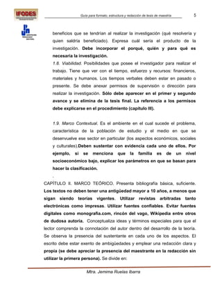Guía para formato, estructura y redacción de tesis de maestría            5



    beneficios que se tendrían al realizar la investigación (qué resolvería y
    quien saldría beneficiado). Expresa cuál sería el producto de la
    investigación. Debe incorporar el porqué, quién y para qué es
    necesaria la investigación.
    1.8. Viabilidad. Posibilidades que posee el investigador para realizar el
    trabajo. Tiene que ver con el tiempo, esfuerzo y recursos: financieros,
    materiales y humanos. Los tiempos verbales deben estar en pasado o
    presente. Se debe anexar permisos de supervisión o dirección para
    realizar la investigación. Sólo debe aparecer en el primer y segundo
    avance y se elimina de la tesis final. La referencia a los permisos
    debe explicarse en el procedimiento (capítulo III).


    1.9. Marco Contextual. Es el ambiente en el cual sucede el problema,
    característica de la población de estudio y el medio en que se
    desenvuelve ese sector en particular (los aspectos económicos, sociales
    y culturales).Deben sustentar con evidencia cada uno de ellos. Por
    ejemplo,     si    se     menciona         que     la    familia      es    de     un   nivel
    socioeconómico bajo, explicar los parámetros en que se basan para
    hacer la clasificación.
    .
CAPÍTULO II. MARCO TEÓRICO. Presenta bibliografía básica, suficiente.
Los textos no deben tener una antigüedad mayor a 10 años, a menos que
sigan   siendo    teorías        vigentes.       Utilizar    revistas       arbitradas      tanto
electrónicas como impresas. Utilizar fuentes confiables. Evitar fuentes
digitales como monografía.com, rincón del vago, Wikipedia entre otros
de dudosa autoría. Conceptualiza ideas y términos especiales para que el
lector comprenda la connotación del autor dentro del desarrollo de la teoría.
Se observa la presencia del sustentante en cada uno de los aspectos. El
escrito debe estar exento de ambigüedades y emplear una redacción clara y
propia (se debe apreciar la presencia del maestrante en la redacción sin
utilizar la primera persona). Se divide en:


                          Mtra. Jemima Ruelas Ibarra
 