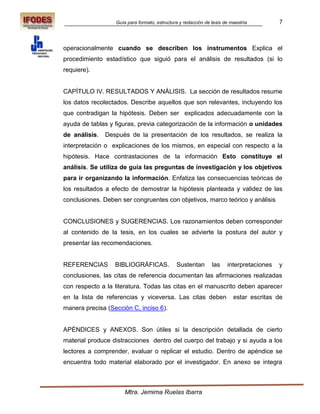 Guía para formato, estructura y redacción de tesis de maestría         7



operacionalmente cuando se describen los instrumentos Explica el
procedimiento estadístico que siguió para el análisis de resultados (si lo
requiere).


CAPÍTULO IV. RESULTADOS Y ANÁLISIS. La sección de resultados resume
los datos recolectados. Describe aquellos que son relevantes, incluyendo los
que contradigan la hipótesis. Deben ser explicados adecuadamente con la
ayuda de tablas y figuras, previa categorización de la información o unidades
de análisis.   Después de la presentación de los resultados, se realiza la
interpretación o explicaciones de los mismos, en especial con respecto a la
hipótesis. Hace contrastaciones de la información Esto constituye el
análisis. Se utiliza de guía las preguntas de investigación y los objetivos
para ir organizando la información. Enfatiza las consecuencias teóricas de
los resultados a efecto de demostrar la hipótesis planteada y validez de las
conclusiones. Deben ser congruentes con objetivos, marco teórico y análisis


CONCLUSIONES y SUGERENCIAS. Los razonamientos deben corresponder
al contenido de la tesis, en los cuales se advierte la postura del autor y
presentar las recomendaciones.


REFERENCIAS       BIBLIOGRÁFICAS.             Sustentan        las    interpretaciones   y
conclusiones, las citas de referencia documentan las afirmaciones realizadas
con respecto a la literatura. Todas las citas en el manuscrito deben aparecer
en la lista de referencias y viceversa. Las citas deben                  estar escritas de
manera precisa (Sección C, inciso 6).


APÉNDICES y ANEXOS. Son útiles si la descripción detallada de cierto
material produce distracciones dentro del cuerpo del trabajo y si ayuda a los
lectores a comprender, evaluar o replicar el estudio. Dentro de apéndice se
encuentra todo material elaborado por el investigador. En anexo se integra



                      Mtra. Jemima Ruelas Ibarra
 