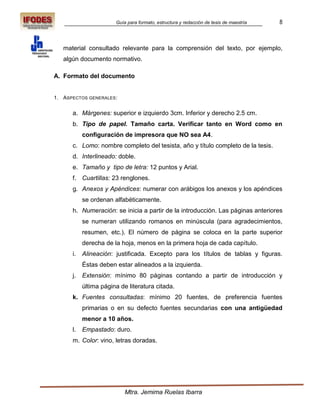 Guía para formato, estructura y redacción de tesis de maestría   8



   material consultado relevante para la comprensión del texto, por ejemplo,
   algún documento normativo.

A. Formato del documento


1. ASPECTOS GENERALES :


      a. Márgenes: superior e izquierdo 3cm. Inferior y derecho 2.5 cm.
      b. Tipo de papel. Tamaño carta. Verificar tanto en Word como en
           configuración de impresora que NO sea A4.
      c. Lomo: nombre completo del tesista, año y título completo de la tesis.
      d. Interlineado: doble.
      e. Tamaño y tipo de letra: 12 puntos y Arial.
      f. Cuartillas: 23 renglones.
      g. Anexos y Apéndices: numerar con arábigos los anexos y los apéndices
           se ordenan alfabéticamente.
      h. Numeración: se inicia a partir de la introducción. Las páginas anteriores
           se numeran utilizando romanos en minúscula (para agradecimientos,
           resumen, etc.). El número de página se coloca en la parte superior
           derecha de la hoja, menos en la primera hoja de cada capítulo.
      i.   Alineación: justificada. Excepto para los títulos de tablas y figuras.
           Éstas deben estar alineados a la izquierda.
      j.   Extensión: mínimo 80 páginas contando a partir de introducción y
           última página de literatura citada.
      k. Fuentes consultadas: mínimo 20 fuentes, de preferencia fuentes
           primarias o en su defecto fuentes secundarias con una antigüedad
           menor a 10 años.
      l.   Empastado: duro.
      m. Color: vino, letras doradas.




                           Mtra. Jemima Ruelas Ibarra
 
