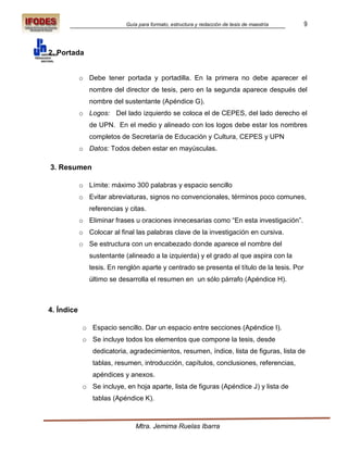 Guía para formato, estructura y redacción de tesis de maestría   9



2. Portada


            o Debe tener portada y portadilla. En la primera no debe aparecer el
               nombre del director de tesis, pero en la segunda aparece después del
               nombre del sustentante (Apéndice G).
            o Logos: Del lado izquierdo se coloca el de CEPES, del lado derecho el
               de UPN. En el medio y alineado con los logos debe estar los nombres
               completos de Secretaría de Educación y Cultura, CEPES y UPN
            o Datos: Todos deben estar en mayúsculas.

3. Resumen

            o Límite: máximo 300 palabras y espacio sencillo
            o Evitar abreviaturas, signos no convencionales, términos poco comunes,
               referencias y citas.
            o Eliminar frases u oraciones innecesarias como “En esta investigación”.
            o Colocar al final las palabras clave de la investigación en cursiva.
            o Se estructura con un encabezado donde aparece el nombre del
               sustentante (alineado a la izquierda) y el grado al que aspira con la
               tesis. En renglón aparte y centrado se presenta el título de la tesis. Por
               último se desarrolla el resumen en un sólo párrafo (Apéndice H).



4. Índice

             o Espacio sencillo. Dar un espacio entre secciones (Apéndice I).
             o Se incluye todos los elementos que compone la tesis, desde
                dedicatoria, agradecimientos, resumen, índice, lista de figuras, lista de
                tablas, resumen, introducción, capítulos, conclusiones, referencias,
                apéndices y anexos.
             o Se incluye, en hoja aparte, lista de figuras (Apéndice J) y lista de
                tablas (Apéndice K).



                               Mtra. Jemima Ruelas Ibarra
 