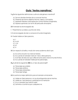 Guía “textos narrativos”
1-¿De las siguientes definiciones cuál es la del género narrativo?
a) Son en donde el emisor da a conocer hechos.
b) Presenta de forma objetiva hechos, ideas y conceptos.
c) Expresión literaria caracteriza por contar historias imaginarias.
d) Expresa opiniones con el fin de persuadir al receptor.
2-El narrador es el encargado de:
I- Presentarnos sus ideas y puntos de vistas.
II- Es el encargado de dar a conocer el mundo imaginario.
III- Puede hablar en 3era persona.
a) I
b) II y III
c) I y II
d) III
e) II
3-Con respecto al estilo y modo de narrar podemos decir que:
a) Es como el autor nos narra la historia.
b) Es cuando el narrador narra en 1era o 3era persona.
c) Es el tipo de discurso que utiliza el autor para crear el mundo ficticio.
d) Es cuando el narrador habla por los personajes.
4-¿Cuál de los siguientes NO es un tipo de personaje?
a) Personaje secundario
b) Personaje estático
c) Personaje estereotipo
d) Personaje testigo
5-Encuentra la mejor definición para el narrador omnisciente
a) Habla en 3era persona y no es el protagonista de los hechos.
b) Habla en 1era persona y participa en la narración
c) Es un narrador que todo lo sabe
d) Se limita a contar lo que cualquiera ve.
 