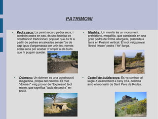 PATRIMONI
● Pedra seca: La paret seca o pedra seca, i
también pedra en sec, és una tècnica de
construcció tradicional i popular que és fa a
partir de pedres encaixades sense l'ús de
cap tipus d'argamassa per unir-les, nomes
sorra seca per acabar d 'omplir a els buits
que hi puguin quedar.
● Menhirs: Un menhir és un monument
prehistòric, megalític, que consisteix en una
gran pedra de forma allargada, plantada a
terra en Posició vertical. El mot vaig provar
l'bretó 'maen' pedra i 'hir' llarga.
● Castell de bufalaranya: Es va contruir al
segle X exactement a l'any 974, delimita
amb el monestir de Sant Pere de Rodes.
● Dolmens: Un dolmen es una construcció
megalítica, pròpia del Neolític. El mot
"dolmen" vaig provar de l'Expressió taol
maen, que significa "taula de pedra" en
bretó.
 