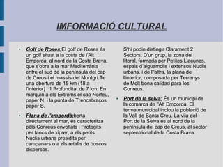 IMFORMACIÓ CULTURAL
● Golf de Roses:El golf de Roses és
un golf situat a la costa de l'Alt
Empordà, al nord de la Costa Brava,
que s'obre a la mar Mediterrània
entre el sud de la península del cap
de Creus i el massís del Montgrí.Te
una obertura de 15 km (18 a
l'interior) i 1 Profunditat de 7 km. En
marquin a els Extrems el cap Norfeu,
paper N, i la punta de Trencabraços,
paper S.
● Plana de l'empordà:berta
directament al mar, és caracteritza
pèls Conreus envoltats i Protegits
per tancs de xiprer, a els petits
Nuclis urbans presidits per
campanars o a els retalls de boscos
dispersos.
S'hi podin distingir Clarament 2
Sectors. D'un grup, la zona del
litoral, formada per Petites Llacunes,
espais d'aiguamolls i extensos Nuclis
urbans, i de l''altra, la plana de
l'interior, composada per Terrenys
de Molt bona calidad para los
Conreus.
● Port de la selva: És un municipi de
la comarca de l'Alt Empordà. El
terme municipal inclou la població de
la Vall de Santa Creu. La vila del
Port de la Selva és al nord de la
península del cap de Creus, al sector
septentrional de la Costa Brava.
 