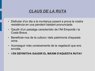 CLAUS DE LA RUTA
● Disfrutar d'un dia a la muntanya posant a prova la nostra
resistència en una pendent bastant pronunciada.
● Gaudir d'un paisatge característic de l'Alt Empordà i la
Costa Brava.
● Beneficiar-nos de la cultura i dels patrimonis d'aquesta
zona.
● Aconseguir més coneixements de la vegetació que ens
envolta.
● I EN DEFINITIVA GAUDIR EL MÀXIM D'AQUESTA RUTA!!
 