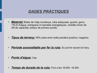 DADES PRÀCTIQUES
● Material: Botes de mitja muntanya, roba adequada, guants ,gorro,
1'5l-2l d'aigua, entrepans i/o barretes energetiques, motxilla minim de
20l de capacitat, botiquí de primers auxilis.
● Tipus de terreny: 99% pista amb molta pendent positiva i negativa.
● Període aconsellable per fer la ruta: Es pot fer durant tot l'any.
● Punts d'aigua: Cap
● Temps de durada de la ruta: Fins a les 16:00h- 16:30h
 