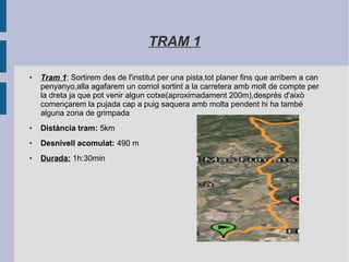 TRAM 1
● Tram 1: Sortirem des de l'institut per una pista,tot planer fins que arribem a can
penyanyo,alla agafarem un corriol sortint a la carretera amb molt de compte per
la dreta ja que pot venir algun cotxe(aproximadament 200m),després d'això
començarem la pujada cap a puig saquera amb molta pendent hi ha també
alguna zona de grimpada
● Distància tram: 5km
● Desnivell acomulat: 490 m
● Durada: 1h:30min
 