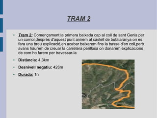 TRAM 2
● Tram 2: Començament la primera baixada cap al coll de sant Genis per
un corriol,després d'aquest punt anirem al castell de bufalaranya on es
fara una breu explicació,en acabar baixarem fins la bassa d'en coll,però
avans haurem de creuar la carretera perillosa on donarem explicacions
de com ho farem per travessar-la
● Distància: 4,3km
● Desnivell negatiu: 426m
● Durada: 1h
 