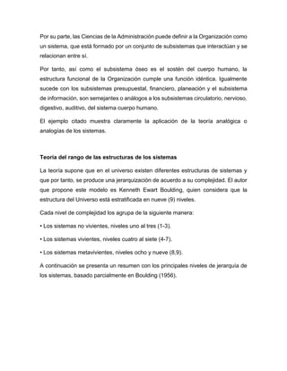 Por su parte, las Ciencias de la Administración puede definir a la Organización como
un sistema, que está formado por un conjunto de subsistemas que interactúan y se
relacionan entre sí.
Por tanto, así como el subsistema óseo es el sostén del cuerpo humano, la
estructura funcional de la Organización cumple una función idéntica. Igualmente
sucede con los subsistemas presupuestal, financiero, planeación y el subsistema
de información, son semejantes o análogos a los subsistemas circulatorio, nervioso,
digestivo, auditivo, del sistema cuerpo humano.
El ejemplo citado muestra claramente la aplicación de la teoría analógica o
analogías de los sistemas.
Teoría del rango de las estructuras de los sistemas
La teoría supone que en el universo existen diferentes estructuras de sistemas y
que por tanto, se produce una jerarquización de acuerdo a su complejidad. El autor
que propone este modelo es Kenneth Ewart Boulding, quien considera que la
estructura del Universo está estratificada en nueve (9) niveles.
Cada nivel de complejidad los agrupa de la siguiente manera:
• Los sistemas no vivientes, niveles uno al tres (1-3).
• Los sistemas vivientes, niveles cuatro al siete (4-7).
• Los sistemas metavivientes, niveles ocho y nueve (8,9).
A continuación se presenta un resumen con los principales niveles de jerarquía de
los sistemas, basado parcialmente en Boulding (1956).
 