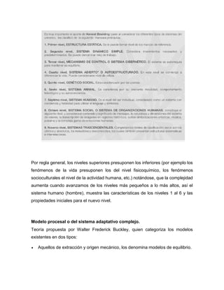 Por regla general, los niveles superiores presuponen los inferiores (por ejemplo los
fenómenos de la vida presuponen los del nivel fisicoquímico, los fenómenos
socioculturales el nivel de la actividad humana, etc.) notándose, que la complejidad
aumenta cuando avanzamos de los niveles más pequeños a lo más altos, así el
sistema humano (hombre), muestra las características de los niveles 1 al 6 y las
propiedades iniciales para el nuevo nivel.
Modelo procesal o del sistema adaptativo complejo.
Teoría propuesta por Walter Frederick Buckley, quien categoriza los modelos
existentes en dos tipos:
 Aquellos de extracción y origen mecánico, los denomina modelos de equilibrio.
 