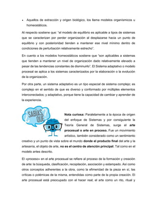  Aquellos de extracción y origen biológico, los llama modelos organísmicos u
homeostáticos.
Al respecto sostiene que: “el modelo de equilibrio es aplicable a tipos de sistemas
que se caracterizan por perder organización al desplazarse hacia un punto de
equilibrio y con posterioridad tienden a mantener ese nivel mínimo dentro de
condiciones de perturbación relativamente estrecho”.
En cuento a los modelos homeostáticos sostiene que “son aplicables a sistemas
que tienden a mantener un nivel de organización dado relativamente elevado a
pesar de las tendencias constantes de disminuirlo”. El Sistema adaptativo o modelo
procesal se aplica a los sistemas caracterizados por la elaboración o la evolución
de la organización.
Por otra parte, un sistema adaptativo es un tipo especial de sistema complejo; es
complejo en el sentido de que es diverso y conformado por múltiples elementos
interconectados; y adaptativo, porque tiene la capacidad de cambiar y aprender de
la experiencia.
Nota curiosa: Paralelamente a la época de origen
del enfoque de Sistemas y por consiguiente la
Teoría General de Sistemas, surge el arte
procesual o arte en proceso. Fue un movimiento
artístico, también considerado como un sentimiento
creativo y un punto de vista sobre el mundo donde el producto final del arte y la
artesanía, el objeto de arte, no es el centro de atención principal. Tal como en el
modelo antes descrito.
El «proceso» en el arte procesual se refiere al proceso de la formación y creación
de arte: la búsqueda, clasificación, recopilación, asociación y estampado. Así como
otros conceptos adherentes a la obra, como la efimeridad de la pieza en sí, las
críticas o polémicas de la misma, entendidas como parte de la propia creación. El
arte procesual está preocupado con el hacer real; el arte como un rito, ritual y
 