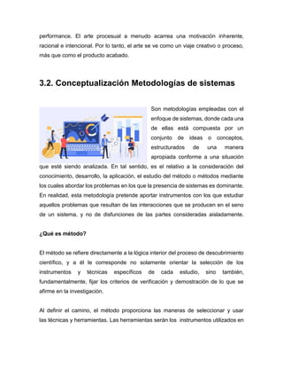 performance. El arte procesual a menudo acarrea una motivación inherente,
racional e intencional. Por lo tanto, el arte se ve como un viaje creativo o proceso,
más que como el producto acabado.
3.2. Conceptualización Metodologías de sistemas
Son metodologías empleadas con el
enfoque de sistemas, donde cada una
de ellas está compuesta por un
conjunto de ideas o conceptos,
estructurados de una manera
apropiada conforme a una situación
que esté siendo analizada. En tal sentido, es el relativo a la consideración del
conocimiento, desarrollo, la aplicación, el estudio del método o métodos mediante
los cuales abordar los problemas en los que la presencia de sistemas es dominante.
En realidad, esta metodología pretende aportar instrumentos con los que estudiar
aquellos problemas que resultan de las interacciones que se producen en el seno
de un sistema, y no de disfunciones de las partes consideradas aisladamente.
¿Qué es método?
El método se refiere directamente a la lógica interior del proceso de descubrimiento
científico, y a él le corresponde no solamente orientar la selección de los
instrumentos y técnicas específicos de cada estudio, sino también,
fundamentalmente, fijar los criterios de verificación y demostración de lo que se
afirme en la investigación.
Al definir el camino, el método proporciona las maneras de seleccionar y usar
las técnicas y herramientas. Las herramientas serán los instrumentos utilizados en
 