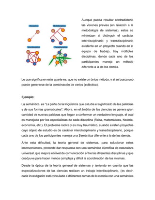 Aunque pueda resultar contradictorio
las visiones previas (en relación a la
metodología de sistemas), estas se
minimizan al distinguir el carácter
interdisciplinario y transdisciplinario
existente en un proyecto cuando en el
equipo de trabajo, hay múltiples
disciplinas, donde cada uno de los
participantes maneja un método
diferente a la de los demás.
Lo que significa en este aparte es, que no existe un único método, y si se busca uno
puede generarse de la combinación de varios (ecléctica).
Ejemplo:
La semántica, es “La parte de la lingüística que estudia el significado de las palabras
y de sus formas gramaticales”. Ahora, en el ámbito de las ciencias se genera gran
cantidad de nuevas palabras que llegan a conformar un verdadero lenguaje, el cual
es manejado por los especialistas de cada disciplina (física, matemáticas, historia,
economía, etc.). El problema radica y es muy traumático, cuando existen proyectos
cuyo objeto de estudio es de carácter interdisciplinario y transdisciplinario, porque
cada uno de los participantes maneja una Semántica diferente a la de los demás.
Ante esta dificultad, la teoría general de sistemas, para solucionar estos
inconvenientes, pretende dar respuesta con una semántica científica de naturaleza
universal, que mejore el nivel de comunicación entre las diferentes disciplinas y que
coadyuve para hacer menos compleja y difícil la coordinación de las mismas.
Desde la óptica de la teoría general de sistemas y teniendo en cuenta que las
especializaciones de las ciencias realizan un trabajo interdisciplinario, (es decir,
cada investigador está vinculado a diferentes ramas de la ciencia con una semántica
 