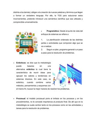 distinta a los demás); obligan a la creación de nuevas palabras y términos que llegan
a formar un verdadero lenguaje. Por ello, la TGS para solucionar estos
inconvenientes, pretende introducir una semántica científica que sea utilizada y
comprendida universalmente.
 Programático: Desde el punto de vista del
enfoque de sistemas se refiere a:
1. La planificación ordenada de las distintas
partes o actividades que componen algo que se
va a realizar.
2. Seguir un plan, programa general o un paso
a paso para la resolución de problemas.
 Eclécticos: se dice que la metodología
puede basarse en una
alternativa ecléctica la cual tiene la
característica de reunir ideas para
agrupar los valores y tendencias en
sistemas diversos. En este caso, es
ecléctico, cuando combina varios
métodos, pensamientos y esquemas con
el mismo fin, buscar la mejor manera de resolver los problemas.
 Procesual: el modelo procesual pone el énfasis en los procesos y en los
procedimientos, no le concede importancia al producto final. De allí que en la
metodología se suela centrar tanto en los procesos como en las actividades y
tareas para la resolución de problemas.
 
