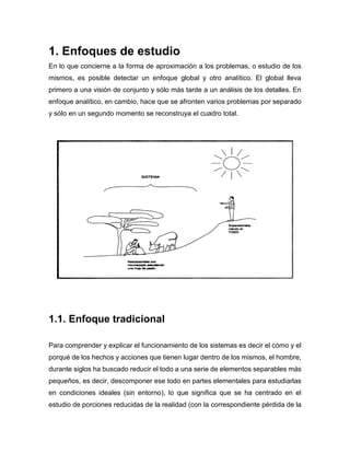 1. Enfoques de estudio
En lo que concierne a la forma de aproximación a los problemas, o estudio de los
mismos, es posible detectar un enfoque global y otro analítico. El global lleva
primero a una visión de conjunto y sólo más tarde a un análisis de los detalles. En
enfoque analítico, en cambio, hace que se afronten varios problemas por separado
y sólo en un segundo momento se reconstruya el cuadro total.
1.1. Enfoque tradicional
Para comprender y explicar el funcionamiento de los sistemas es decir el cómo y el
porqué de los hechos y acciones que tienen lugar dentro de los mismos, el hombre,
durante siglos ha buscado reducir el todo a una serie de elementos separables más
pequeños, es decir, descomponer ese todo en partes elementales para estudiarlas
en condiciones ideales (sin entorno), lo que significa que se ha centrado en el
estudio de porciones reducidas de la realidad (con la correspondiente pérdida de la
 