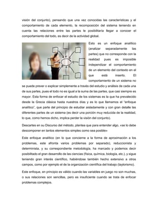 visión del conjunto), pensando que una vez conocidas las características y el
comportamiento de cada elemento, la recomposición del sistema teniendo en
cuenta las relaciones entre las partes le posibilitaría llegar a conocer el
comportamiento del todo, es decir de la actividad global.
Esto es un enfoque analítico
(analizar separadamente las
partes) que no corresponde con la
realidad pues es imposible
independizar el comportamiento
de un elemento del contexto en el
que está inserto. El
comportamiento de un sistema no
se puede prever o explicar simplemente a través del estudio y análisis de cada una
de sus partes, pues el todo no es igual a la suma de las partes, que casi siempre es
mayor. Esta forma de enfocar el estudio de los sistemas es la que ha prevalecido
desde la Grecia clásica hasta nuestros días y es lo que llamamos el “enfoque
analítico”, que parte del principio de estudiar aisladamente y con gran detalle las
diferentes partes de un sistema (es decir una porción muy reducida de la realidad,
lo que, como hemos dicho, implica perder la visión del conjunto).
Descartes en su Discurso del método, plantea que para entender algo, «se lo debe
descomponer en tantos elementos simples como sea posible»
Este enfoque analítico (en lo que concierne a la forma de aproximación a los
problemas, este afronta varios problemas por separado), reduccionista y
determinista, y su correspondiente metodología, ha marcado y podemos decir
posibilitado el gran desarrollo de las ciencias (física, química, biología, etc.), y sigue
teniendo gran interés científico, habiéndose también hecho extensivo a otros
campos, como por ejemplo el de la organización científica del trabajo (taylorismo).
Este enfoque, en principio es válido cuando las variables en juego no son muchas,
o sus relaciones son sencillas, pero es insuficiente cuando se trata de enfocar
problemas complejos.
 