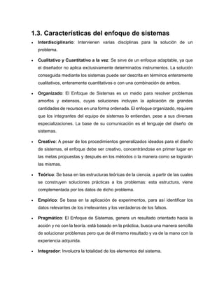 1.3. Características del enfoque de sistemas
 Interdisciplinario: Intervienen varias disciplinas para la solución de un
problema.
 Cualitativo y Cuantitativo a la vez: Se sirve de un enfoque adaptable, ya que
el diseñador no aplica exclusivamente determinados instrumentos. La solución
conseguida mediante los sistemas puede ser descrita en términos enteramente
cualitativos, enteramente cuantitativos o con una combinación de ambos.
 Organizado: El Enfoque de Sistemas es un medio para resolver problemas
amorfos y extensos, cuyas soluciones incluyen la aplicación de grandes
cantidades de recursos en una forma ordenada. El enfoque organizado, requiere
que los integrantes del equipo de sistemas lo entiendan, pese a sus diversas
especializaciones. La base de su comunicación es el lenguaje del diseño de
sistemas.
 Creativo: A pesar de los procedimientos generalizados ideados para el diseño
de sistemas, el enfoque debe ser creativo, concentrándose en primer lugar en
las metas propuestas y después en los métodos o la manera como se lograrán
las mismas.
 Teórico: Se basa en las estructuras teóricas de la ciencia, a partir de las cuales
se construyen soluciones prácticas a los problemas: esta estructura, viene
complementada por los datos de dicho problema.
 Empírico: Se basa en la aplicación de experimentos, para así identificar los
datos relevantes de los irrelevantes y los verdaderos de los falsos.
 Pragmático: El Enfoque de Sistemas, genera un resultado orientado hacia la
acción y no con la teoría. está basado en la práctica, busca una manera sencilla
de solucionar problemas pero que de él mismo resultado y va de la mano con la
experiencia adquirida.
 Integrador: Involucra la totalidad de los elementos del sistema.
 