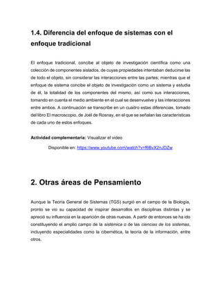 1.4. Diferencia del enfoque de sistemas con el
enfoque tradicional
El enfoque tradicional, concibe al objeto de investigación científica como una
colección de componentes aislados, de cuyas propiedades intentaban deducirse las
de todo el objeto, sin considerar las interacciones entre las partes; mientras que el
enfoque de sistema concibe el objeto de investigación como un sistema y estudia
de él, la totalidad de los componentes del mismo, así como sus interacciones,
tomando en cuenta el medio ambiente en el cual se desenvuelve y las interacciones
entre ambos. A continuación se transcribe en un cuadro estas diferencias, tomado
del libro El macroscopio, de Joél de Rosnay, en el que se señalan las características
de cada uno de estos enfoques.
Actividad complementaria: Visualizar el videon Vídeo
Disponible en: https://www.youtube.com/watch?v=f6BvX2nJDZw
2. Otras áreas de Pensamiento
Aunque la Teoría General de Sistemas (TGS) surgió en el campo de la Biología,
pronto se vio su capacidad de inspirar desarrollos en disciplinas distintas y se
apreció su influencia en la aparición de otras nuevas. A partir de entonces se ha ido
constituyendo el amplio campo de la sistémica o de las ciencias de los sistemas,
incluyendo especialidades como la cibernética, la teoría de la información, entre
otros.
 