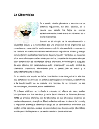 La Cibernética
Es el estudio interdisciplinario de la estructura de los
sistemas reguladores. En otras palabras, es la
ciencia que estudia los flujos de energía
estrechamente vinculados a la teoría de control y a la
teoría de sistemas.
Basada en el principio de la retroalimentación o
causalidad circular y la homeóstasis (es una propiedad de los organismos que
consiste en su capacidad de mantener una condición interna estable compensando
los cambios en su entorno mediante el intercambio regulado de materia y energía
con el exterior.); explica los mecanismos de comunicación y control en las máquinas
y los seres vivos que ayudan a comprender los comportamientos generados por
estos sistemas que se caracterizan por sus propósitos, motivados por la búsqueda
de algún objetivo, con capacidades de auto - organización y de auto - control. La
cibernética proporciona mecanismos para la persecución de metas y el
comportamiento auto controlado.
En su sentido más amplio, se define como la ciencia de la organización efectiva,
esta señala que las leyes de los sistemas complejos son invariables, no solo frente
a la transformación de su materia, sino también de su contenido ya sea
neurofisiológico, automotor, social o económico.
El enfoque sistémico se confunde a menudo con alguna de estas teorías,
principalmente con la Cibernética y con la Teoría General de Sistemas [Rosnay,
1975]. La principal diferencia con la Cibernética es que el enfoque sistémico es
mucho más general y la engloba. Mientras la cibernética es la ciencia del control y
la regulación, el enfoque sistémico se ocupa de las características invariantes que
existen en los sistemas, aunque no cabe duda de que los conceptos cibernéticos
son de primordial importancia para entender cierto tipo de sistemas.
 