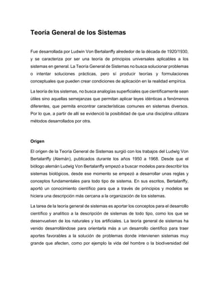 Teoría General de los Sistemas
Fue desarrollada por Ludwin Von Bertalanffy alrededor de la década de 1920/1930,
y se caracteriza por ser una teoría de principios universales aplicables a los
sistemas en general. La Teoría General de Sistemas no busca solucionar problemas
o intentar soluciones prácticas, pero sí producir teorías y formulaciones
conceptuales que pueden crear condiciones de aplicación en la realidad empírica.
La teoría de los sistemas, no busca analogías superficiales que científicamente sean
útiles sino aquellas semejanzas que permitan aplicar leyes idénticas a fenómenos
diferentes, que permita encontrar características comunes en sistemas diversos.
Por lo que, a partir de allí se evidenció la posibilidad de que una disciplina utilizara
métodos desarrollados por otra.
Origen
El origen de la Teoría General de Sistemas surgió con los trabajos del Ludwig Von
Bertalanffy (Alemán), publicados durante los años 1950 a 1968. Desde que el
biólogo alemán Ludwig Von Bertalanffy empezó a buscar modelos para describir los
sistemas biológicos, desde ese momento se empezó a desarrollar unas reglas y
conceptos fundamentales para todo tipo de sistema. En sus escritos, Bertalanffy,
aportó un conocimiento científico para que a través de principios y modelos se
hiciera una descripción más cercana a la organización de los sistemas.
La tarea de la teoría general de sistemas es aportar los conceptos para el desarrollo
científico y analítico a la descripción de sistemas de todo tipo, como los que se
desenvuelven de los naturales y los artificiales. La teoría general de sistemas ha
venido desarrollándose para orientarla más a un desarrollo científico para traer
aportes favorables a la solución de problemas donde intervienen sistemas muy
grande que afecten, como por ejemplo la vida del hombre o la biodiversidad del
 