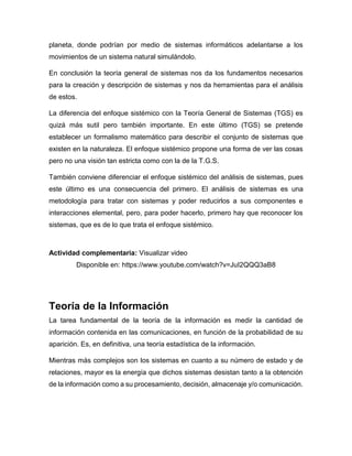 planeta, donde podrían por medio de sistemas informáticos adelantarse a los
movimientos de un sistema natural simulándolo.
En conclusión la teoría general de sistemas nos da los fundamentos necesarios
para la creación y descripción de sistemas y nos da herramientas para el análisis
de estos.
La diferencia del enfoque sistémico con la Teoría General de Sistemas (TGS) es
quizá más sutil pero también importante. En este último (TGS) se pretende
establecer un formalismo matemático para describir el conjunto de sistemas que
existen en la naturaleza. El enfoque sistémico propone una forma de ver las cosas
pero no una visión tan estricta como con la de la T.G.S.
También conviene diferenciar el enfoque sistémico del análisis de sistemas, pues
este último es una consecuencia del primero. El análisis de sistemas es una
metodología para tratar con sistemas y poder reducirlos a sus componentes e
interacciones elemental, pero, para poder hacerlo, primero hay que reconocer los
sistemas, que es de lo que trata el enfoque sistémico.
Actividad complementaria: Visualizar video
Disponible en: https://www.youtube.com/watch?v=JuI2QQQ3aB8
Teoría de la Información
La tarea fundamental de la teoría de la información es medir la cantidad de
información contenida en las comunicaciones, en función de la probabilidad de su
aparición. Es, en definitiva, una teoría estadística de la información.
Mientras más complejos son los sistemas en cuanto a su número de estado y de
relaciones, mayor es la energía que dichos sistemas desistan tanto a la obtención
de la información como a su procesamiento, decisión, almacenaje y/o comunicación.
 