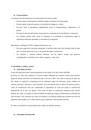 b) Características:
A continuación determinaremos las características de nuestro medio:
- Permite captar la participación mediante trabajos realizados de forma grupal.
- Permite captar la atención gracias a la inclusión de imágenes y vídeos
- Favorece tanto el aprendizaje independiente como el autoaprendizaje, colaborativo y el
grupal.
- Favorece la atención del alumno al presentar los contenidos de forma dinámica e interactiva
- Los alumnos podrán saber situar los alimentos en la pirámide de alimentación según su
importancia habiendo aprendido el contenido de la asignatura.
Basándonos en Marqués, P (2011) algunas limitaciones son:
- Para que salga bien el proyecto planteado, el profesor debe estar bien formado sobre el tema
que va a tratar puesto que si no es así, puede dar lugar a confusiones,
- Los alumnos y alumnas podrían distraerse con los objetos visuales que aparecen
acompañando al contenido como vídeos, imágenes.. entre otros.
3 Actividades a realizar ¿cómo?
a) Actividades de inicio
Como actividad para iniciar nuestra propuesta de este medio en el aula, hemos decidido
proyectar un vídeo muy original en la pizarra digital elaborado por nosotros mismos para hacerles
llegar de manera más fácil esa información que se da en el vídeo. Este video se trata de un ¨draw my
life¨ dónde se explicará la importancia de los alimentos según los nutrientes; grasas, hidratos de
carbono, proteínas, vitaminas y sales minerales. Esta actividad de inicio se dará en la primera sesión a
modo de introducción para que comprendan la importancia de cada uno según su clasificación
dependiendo de lo que nos aporten. Poco antes de hacer el cuestionario propuesto para hacerlo
después del video, se tratarán en forma de debate las dudas que tengan y destacaremos la información
más relevante. Tras visualizar este vídeo, los alumnos y las alumnas tendrán que contestar una serie de
preguntas relacionadas con el vídeo anterior, para comprobar si han prestado atención.
El video se encuentra en la presentación que explica las distintas sesiones.
b) Actividades de desarrollo
 