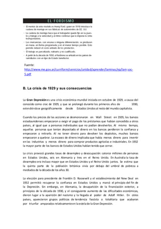 Fuente:
http://www.me.gov.ar/curriform/servicios/unidad/aprender/laminas/ep/lam soc-
5.pdf
B. La crisis de 1929 y sus consecuencias
La Gran Depresiónes una crisis económica mundial iniciada en octubre de 1929, a causa del
conocido como crac de 1929, y que se prolongó durante los primeros años de 1930,
extendiéndose geográficamente desde Estados Unidos al resto del mundo capitalista.
Cuando los precios de las acciones se desmoronaron en Wall Street en 1929, los bancos
estadounidenses empezaron a exigir el pago de los préstamos que habían concedido a otros
países, al igual que a personas individuales que no podían devolverlos. Al mismo tiempo,
aquellas personas que tenían depositado el dinero en los bancos perdieron la confianza y
empezaron a retirarlo. Al no tener dinero para devolver los depósitos, muchos bancos
empezaron a quebrar. La escasez de dinero implicaba que había menos dinero para invertir
en las industrias y menos dinero para comprar productos agrícolas e industriales. En 1932
la mayor parte de los bancos de Estados Unidos habían tenido que cerrar.
La crisis provocó grandes tasas de desempleo y desocupación: catorce millones de personas
en Estados Unidos, seis en Alemania y tres en el Reino Unido. En Australia la tasa de
desempleo era incluso mayor que en Estados Unidos y el Reino Unido juntos. Se estima que
la quinta parte de la población británica vivía por debajo del umbral de pobreza a
mediadosde la década de los años 30.
La elección para presidente de Franklin D. Roosevelt y el establecimiento del New Deal en
1932 permitió recuperar la confianza en Estados Unidos y marcó el principio del fin de
la Depresión. Sin embargo, en Alemania, la desaparición de la financiación exterior, a
principios de la década de 1930, y el consiguiente aumento de las dificultades económicas,
dieron lugar a la aparición del nazismo y la llegada al poder de Adolf Hitler. En otros
países, aparecieron grupos políticos de tendencia fascista o totalitaria que acabaron
por triunfar amparados relativamenteen laestelade la Gran Depresión.
 