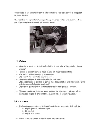 encarcelado al ser confundido con un líder comunista y ser considerado el instigador
de dicha revuelta.
Una vez libre, reemprende la lucha por la supervivencia junto a una joven huérfana
con la que compartirá su sueño por una vida mejor.
1. Opino
 ¿Qué te ha parecido la película? ¿Qué es lo que más te ha gustado y lo que
menos?
 Explica la que consideras la mejor escena o la mejor frase del filme
 ¿Te ha chocado algún aspecto en concreto?
 ¿Qué conflicto o conflictos se plantean?
 ¿Qué sentimientos te provoca la película? ¿Por qué?
 ¿Qué escenas de la película te parece más desagradables y la más bonita? ¿y la
más impactante? ¿Cambiarias el final?
 ¿Qué crees que ha querido transmitir el director de la película? ¿Por qué?
 Tiempos modernos tiene una gran cantidad de episodios, y algunos tal vez
demasiado largos o prescindibles. ¿Suprimirías tú alguno? ¿Cuáles?
2. Personajes
 Explica cómo son y cómo es la vida de los siguientes personajes de la película:
o El protagonista, Charles Chaplin
o La huérfana
o El jefe de la fábrica
 Ahora, cuenta lo que recuerdes de estos otros personajes:
 